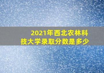 2021年西北农林科技大学录取分数是多少