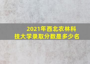 2021年西北农林科技大学录取分数是多少名