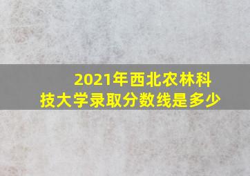 2021年西北农林科技大学录取分数线是多少