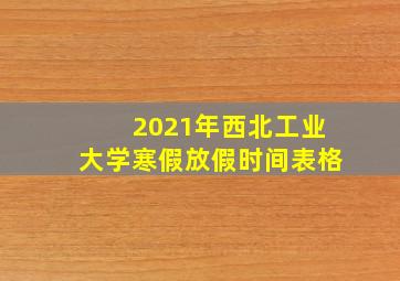 2021年西北工业大学寒假放假时间表格