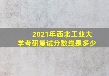 2021年西北工业大学考研复试分数线是多少