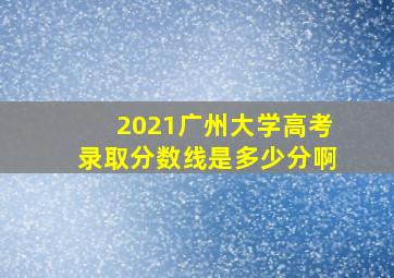 2021广州大学高考录取分数线是多少分啊