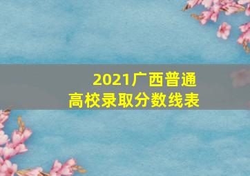 2021广西普通高校录取分数线表