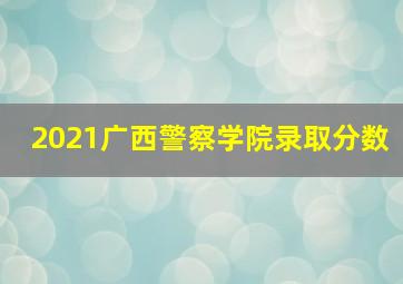 2021广西警察学院录取分数