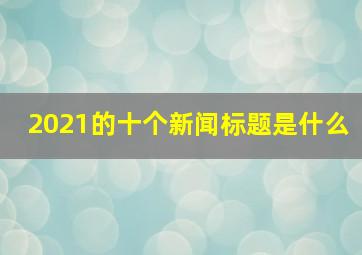 2021的十个新闻标题是什么