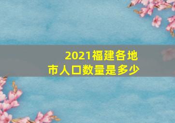 2021福建各地市人口数量是多少