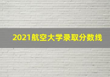 2021航空大学录取分数线