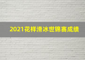 2021花样滑冰世锦赛成绩