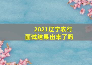 2021辽宁农行面试结果出来了吗