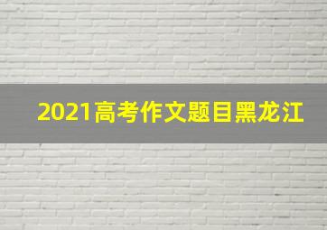 2021高考作文题目黑龙江