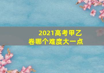 2021高考甲乙卷哪个难度大一点