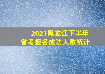 2021黑龙江下半年省考报名成功人数统计