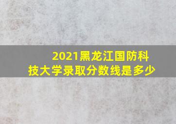 2021黑龙江国防科技大学录取分数线是多少