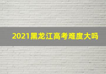 2021黑龙江高考难度大吗