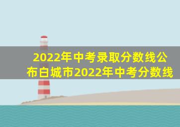 2022年中考录取分数线公布白城市2022年中考分数线