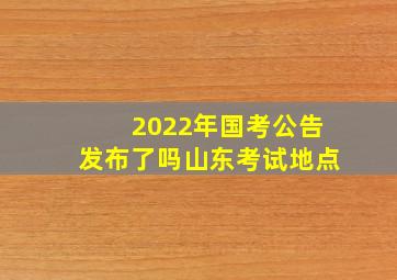 2022年国考公告发布了吗山东考试地点