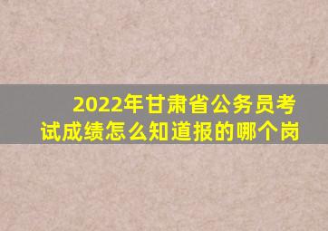 2022年甘肃省公务员考试成绩怎么知道报的哪个岗