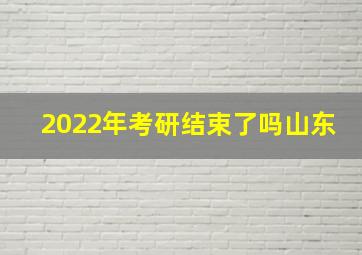 2022年考研结束了吗山东