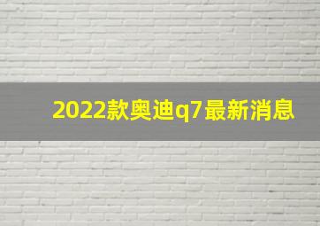 2022款奥迪q7最新消息