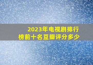 2023年电视剧排行榜前十名豆瓣评分多少