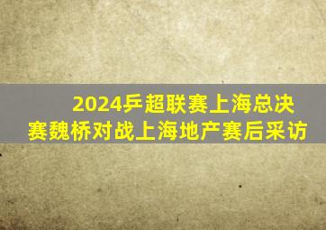 2024乒超联赛上海总决赛魏桥对战上海地产赛后采访