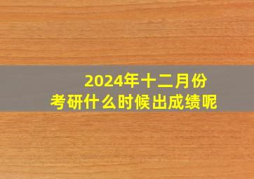 2024年十二月份考研什么时候出成绩呢