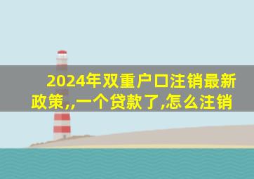 2024年双重户口注销最新政策,,一个贷款了,怎么注销