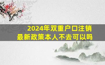 2024年双重户口注销最新政策本人不去可以吗