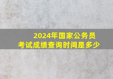 2024年国家公务员考试成绩查询时间是多少