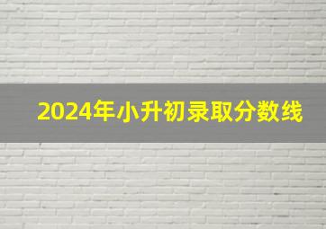 2024年小升初录取分数线