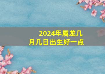 2024年属龙几月几日出生好一点