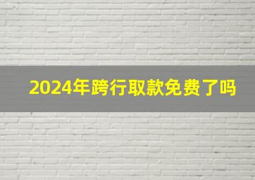 2024年跨行取款免费了吗