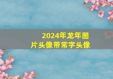 2024年龙年图片头像带常字头像