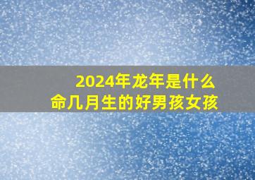 2024年龙年是什么命几月生的好男孩女孩