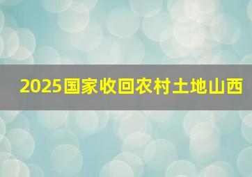 2025国家收回农村土地山西