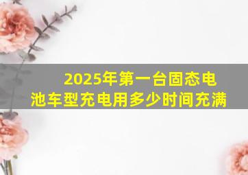 2025年第一台固态电池车型充电用多少时间充满