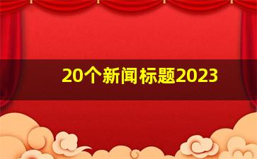 20个新闻标题2023