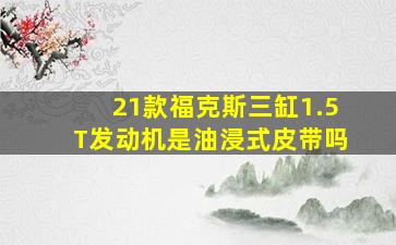 21款福克斯三缸1.5T发动机是油浸式皮带吗