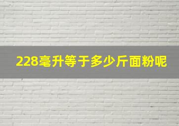 228毫升等于多少斤面粉呢