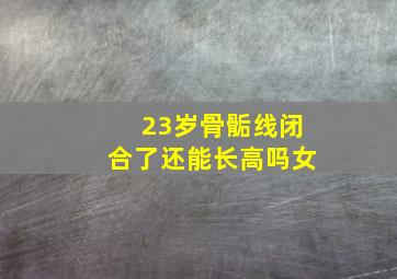 23岁骨骺线闭合了还能长高吗女