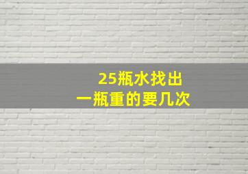 25瓶水找出一瓶重的要几次