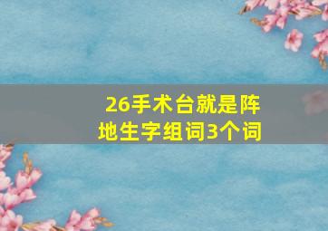 26手术台就是阵地生字组词3个词