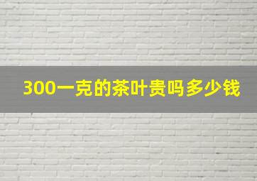 300一克的茶叶贵吗多少钱