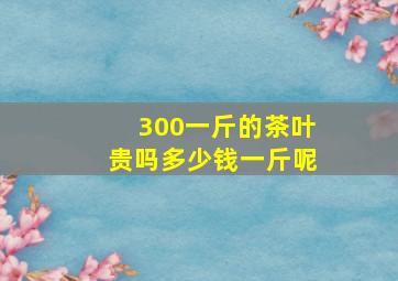 300一斤的茶叶贵吗多少钱一斤呢