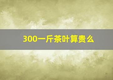 300一斤茶叶算贵么