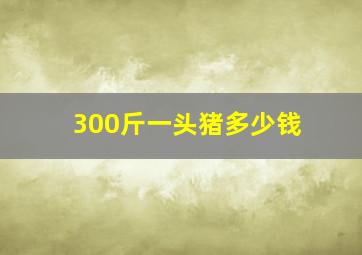 300斤一头猪多少钱