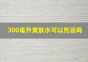 300毫升爽肤水可以托运吗