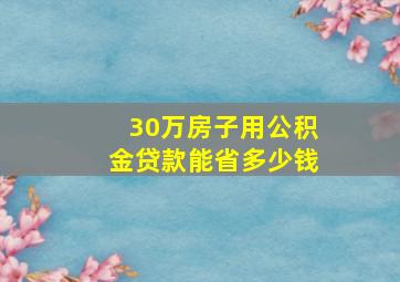 30万房子用公积金贷款能省多少钱