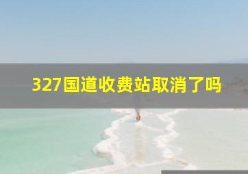 327国道收费站取消了吗