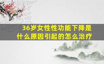 36岁女性性功能下降是什么原因引起的怎么治疗